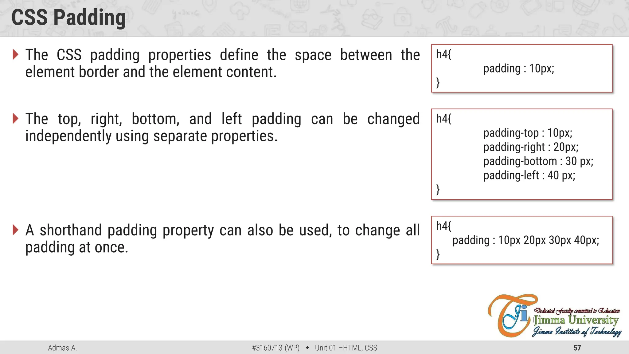 Admas A. #3160713 (WP)  Unit 01 –HTML, CSS 57
CSS Padding
 The CSS padding properties define the space between the
element border and the element content.
 The top, right, bottom, and left padding can be changed
independently using separate properties.
 A shorthand padding property can also be used, to change all
padding at once.
h4{
padding : 10px;
}
h4{
padding-top : 10px;
padding-right : 20px;
padding-bottom : 30 px;
padding-left : 40 px;
}
h4{
padding : 10px 20px 30px 40px;
}
 