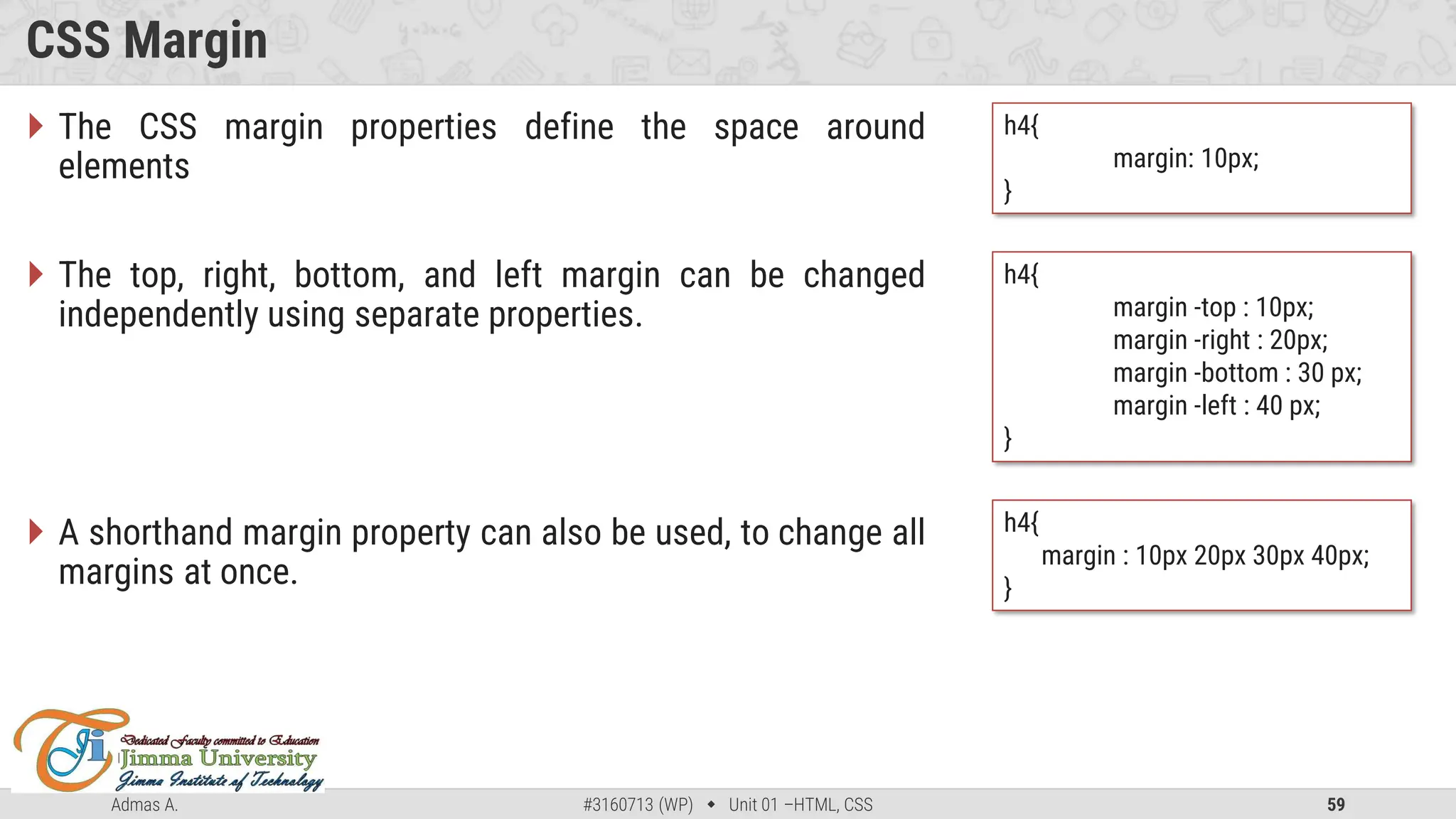 Admas A. #3160713 (WP)  Unit 01 –HTML, CSS 59
CSS Margin
 The CSS margin properties define the space around
elements
 The top, right, bottom, and left margin can be changed
independently using separate properties.
 A shorthand margin property can also be used, to change all
margins at once.
h4{
margin: 10px;
}
h4{
margin -top : 10px;
margin -right : 20px;
margin -bottom : 30 px;
margin -left : 40 px;
}
h4{
margin : 10px 20px 30px 40px;
}
 