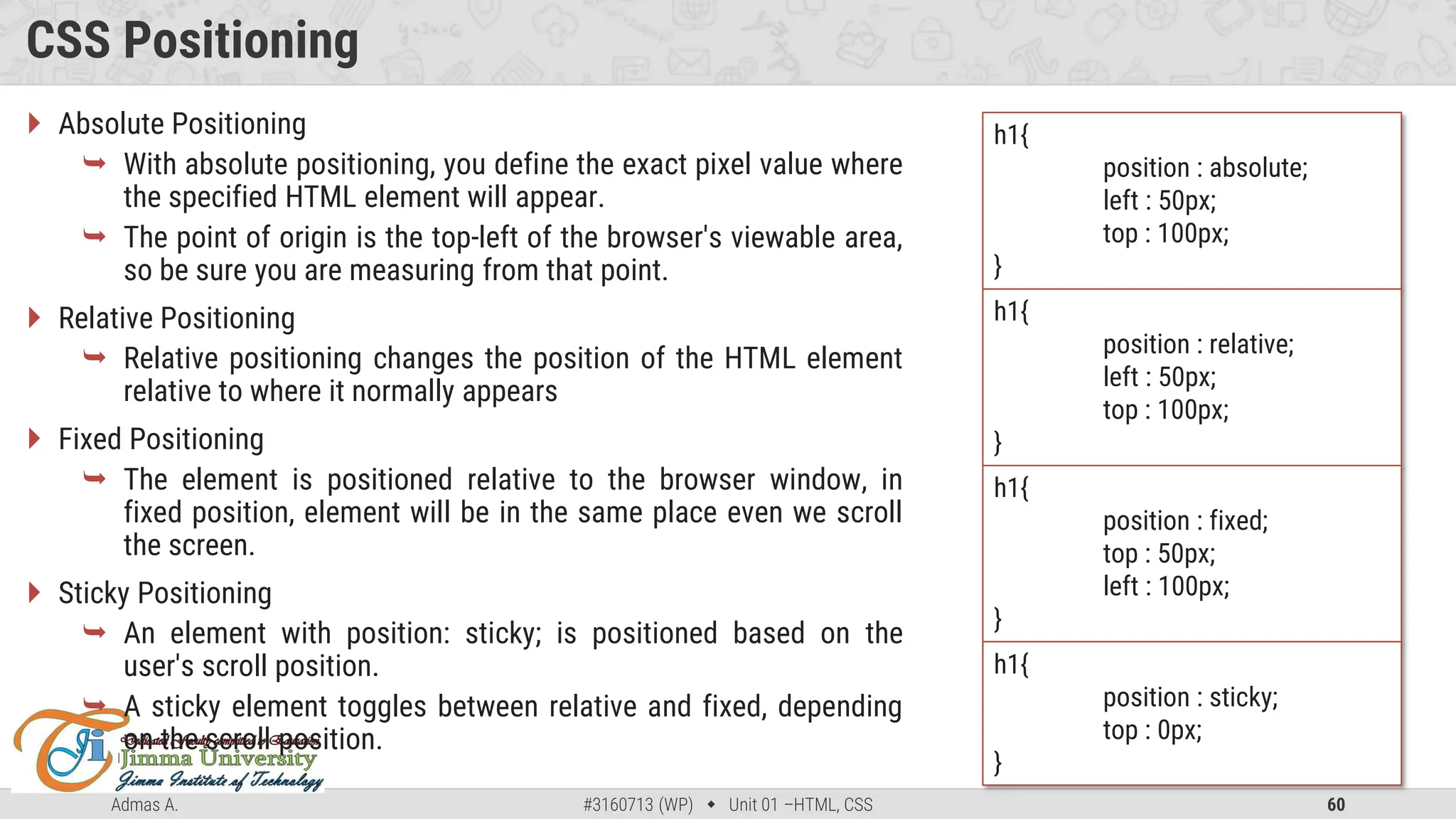 Admas A. #3160713 (WP)  Unit 01 –HTML, CSS 60
CSS Positioning
 Absolute Positioning
 With absolute positioning, you define the exact pixel value where
the specified HTML element will appear.
 The point of origin is the top-left of the browser's viewable area,
so be sure you are measuring from that point.
 Relative Positioning
 Relative positioning changes the position of the HTML element
relative to where it normally appears
 Fixed Positioning
 The element is positioned relative to the browser window, in
fixed position, element will be in the same place even we scroll
the screen.
 Sticky Positioning
 An element with position: sticky; is positioned based on the
user's scroll position.
 A sticky element toggles between relative and fixed, depending
on the scroll position.
h1{
position : absolute;
left : 50px;
top : 100px;
}
h1{
position : relative;
left : 50px;
top : 100px;
}
h1{
position : fixed;
top : 50px;
left : 100px;
}
h1{
position : sticky;
top : 0px;
}
 