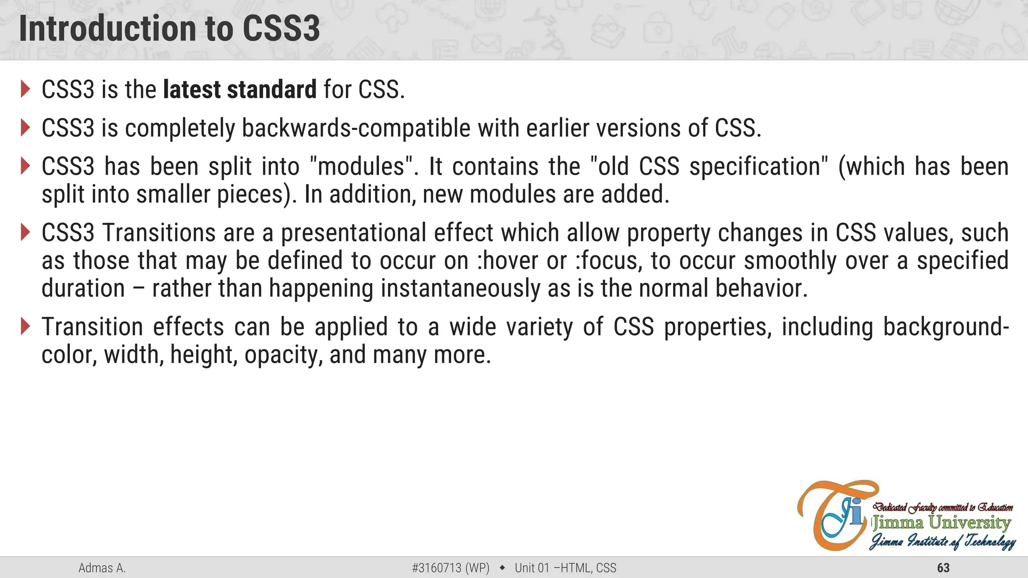 Admas A. #3160713 (WP)  Unit 01 –HTML, CSS 63
Introduction to CSS3
 CSS3 is the latest standard for CSS.
 CSS3 is completely backwards-compatible with earlier versions of CSS.
 CSS3 has been split into "modules". It contains the "old CSS specification" (which has been
split into smaller pieces). In addition, new modules are added.
 CSS3 Transitions are a presentational effect which allow property changes in CSS values, such
as those that may be defined to occur on :hover or :focus, to occur smoothly over a specified
duration – rather than happening instantaneously as is the normal behavior.
 Transition effects can be applied to a wide variety of CSS properties, including background-
color, width, height, opacity, and many more.
 