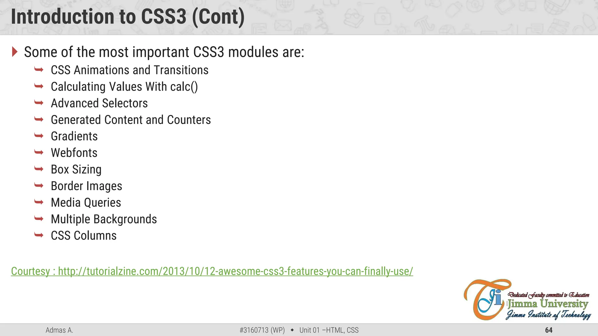 Admas A. #3160713 (WP)  Unit 01 –HTML, CSS 64
Introduction to CSS3 (Cont)
 Some of the most important CSS3 modules are:
 CSS Animations and Transitions
 Calculating Values With calc()
 Advanced Selectors
 Generated Content and Counters
 Gradients
 Webfonts
 Box Sizing
 Border Images
 Media Queries
 Multiple Backgrounds
 CSS Columns
Courtesy : http://tutorialzine.com/2013/10/12-awesome-css3-features-you-can-finally-use/
 