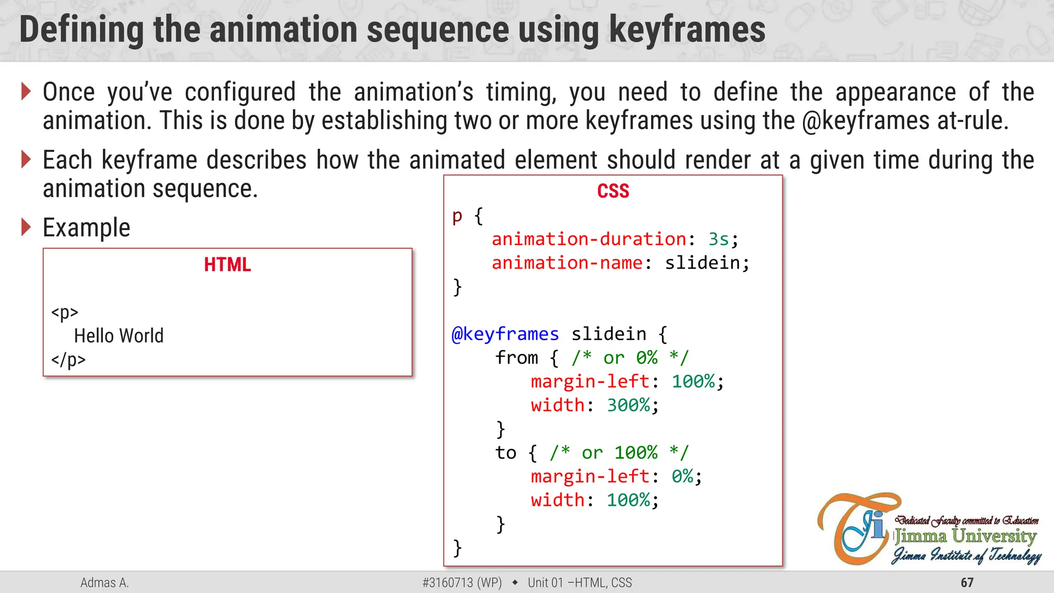 Admas A. #3160713 (WP)  Unit 01 –HTML, CSS 67
Defining the animation sequence using keyframes
 Once you’ve configured the animation’s timing, you need to define the appearance of the
animation. This is done by establishing two or more keyframes using the @keyframes at-rule.
 Each keyframe describes how the animated element should render at a given time during the
animation sequence.
 Example
CSS
p {
animation-duration: 3s;
animation-name: slidein;
}
@keyframes slidein {
from { /* or 0% */
margin-left: 100%;
width: 300%;
}
to { /* or 100% */
margin-left: 0%;
width: 100%;
}
}
HTML
<p>
Hello World
</p>
 