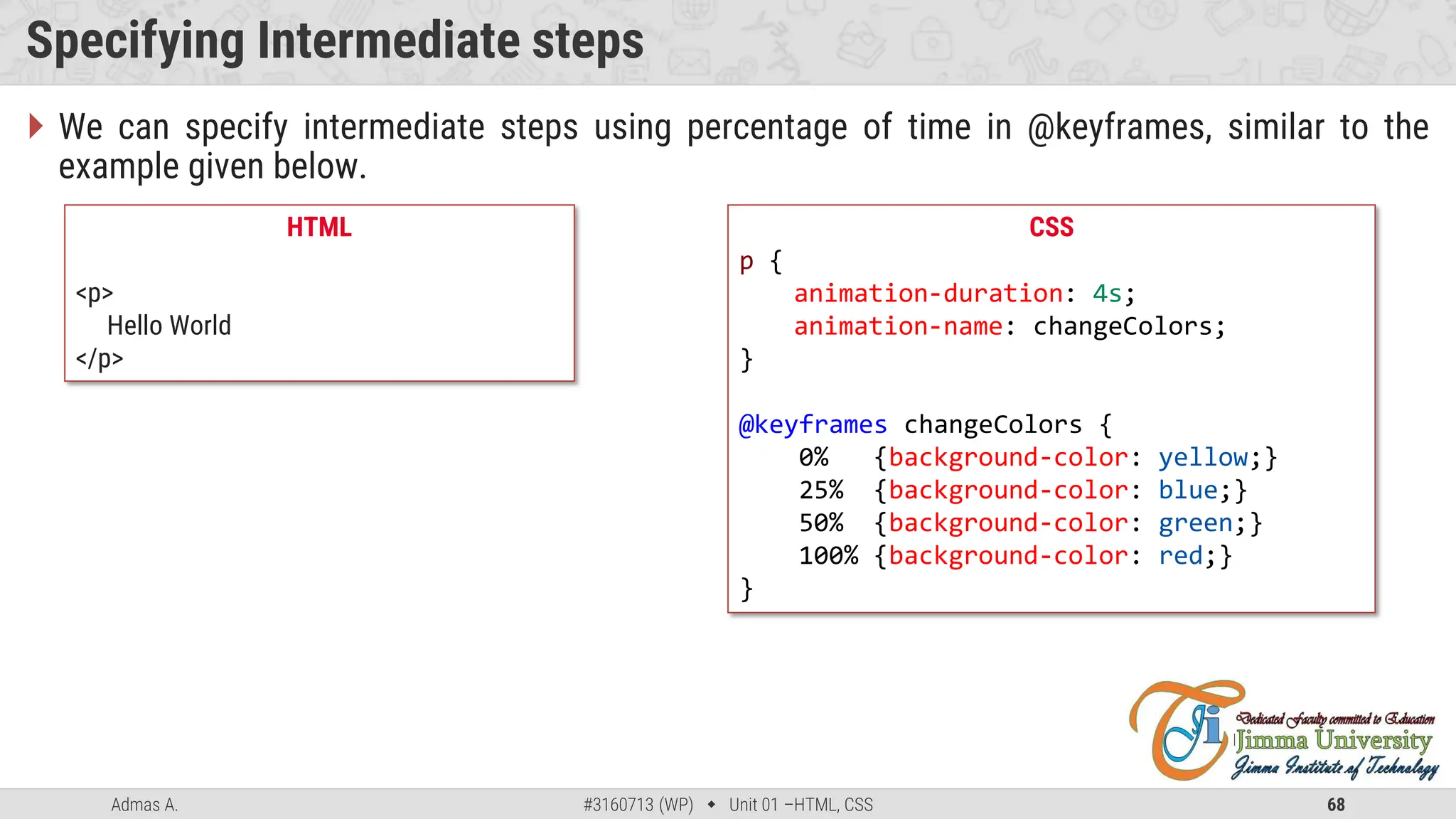 Admas A. #3160713 (WP)  Unit 01 –HTML, CSS 68
Specifying Intermediate steps
CSS
p {
animation-duration: 4s;
animation-name: changeColors;
}
@keyframes changeColors {
0% {background-color: yellow;}
25% {background-color: blue;}
50% {background-color: green;}
100% {background-color: red;}
}
HTML
<p>
Hello World
</p>
 We can specify intermediate steps using percentage of time in @keyframes, similar to the
example given below.
 