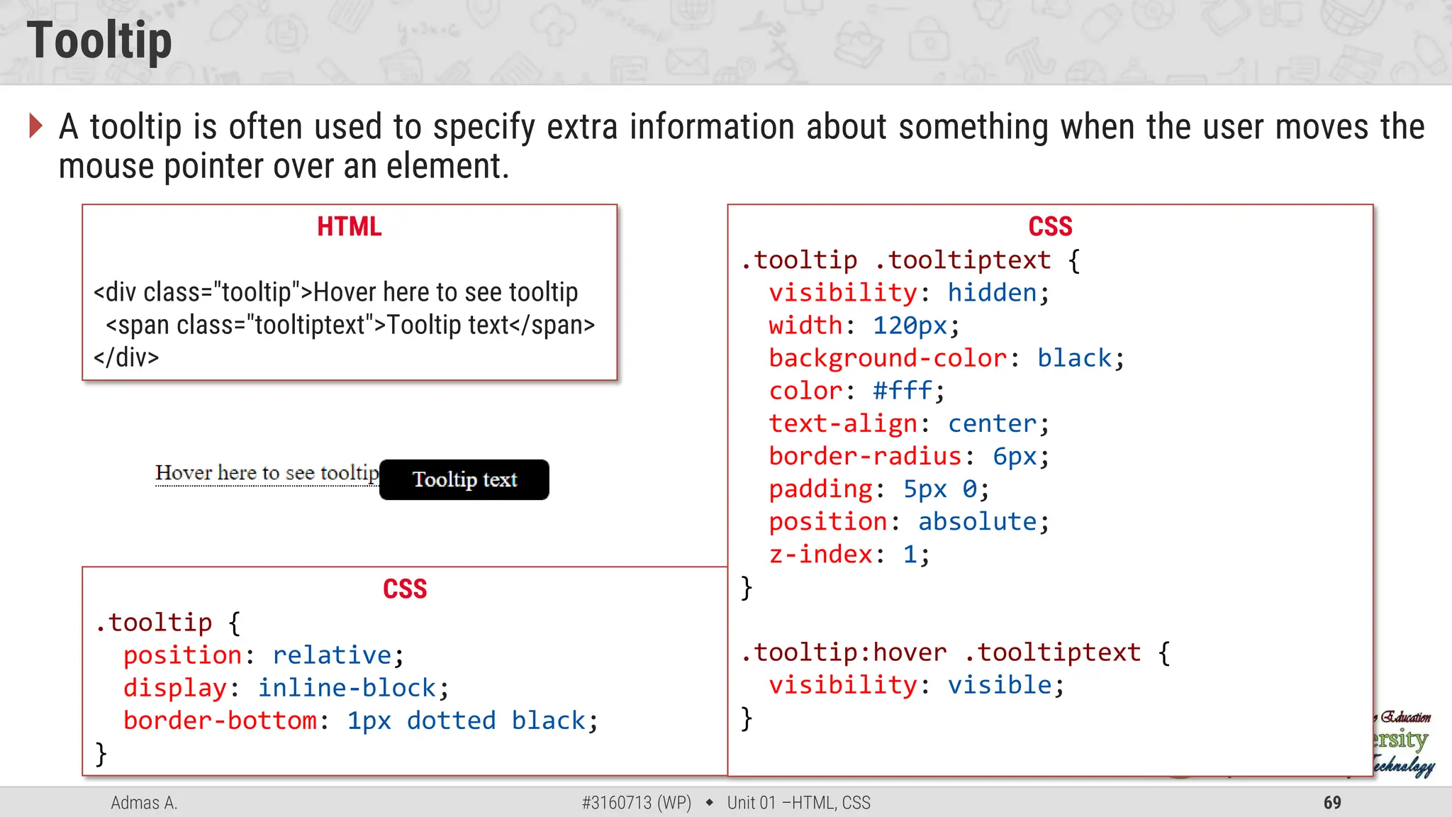 Admas A. #3160713 (WP)  Unit 01 –HTML, CSS 69
Tooltip
 A tooltip is often used to specify extra information about something when the user moves the
mouse pointer over an element.
CSS
.tooltip {
position: relative;
display: inline-block;
border-bottom: 1px dotted black;
}
HTML
<div class="tooltip">Hover here to see tooltip
<span class="tooltiptext">Tooltip text</span>
</div>
CSS
.tooltip .tooltiptext {
visibility: hidden;
width: 120px;
background-color: black;
color: #fff;
text-align: center;
border-radius: 6px;
padding: 5px 0;
position: absolute;
z-index: 1;
}
.tooltip:hover .tooltiptext {
visibility: visible;
}
 