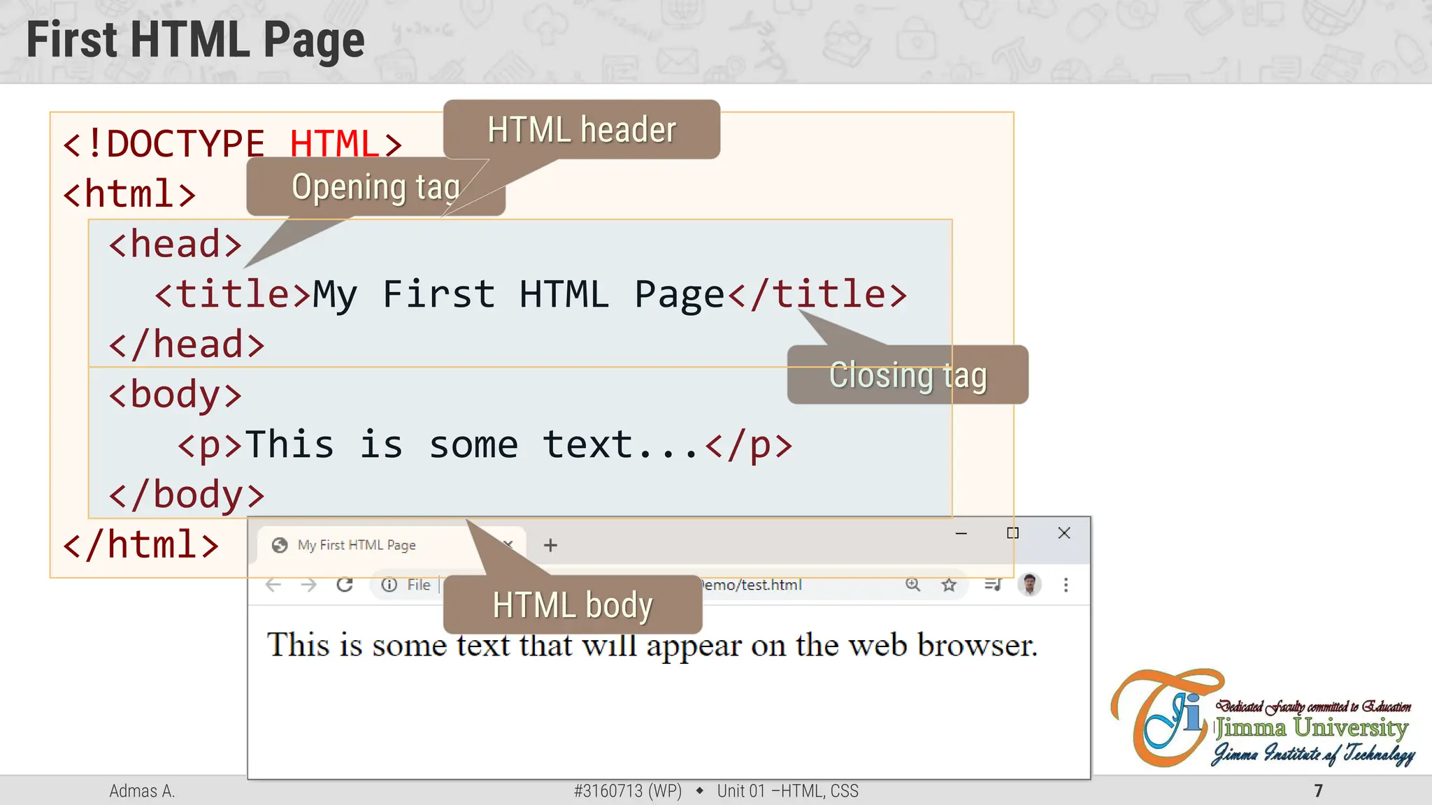 Admas A. #3160713 (WP)  Unit 01 –HTML, CSS 7
First HTML Page
<!DOCTYPE HTML>
<html>
<head>
<title>My First HTML Page</title>
</head>
<body>
<p>This is some text...</p>
</body>
</html>
Opening tag
Closing tag
HTML header
HTML body
 