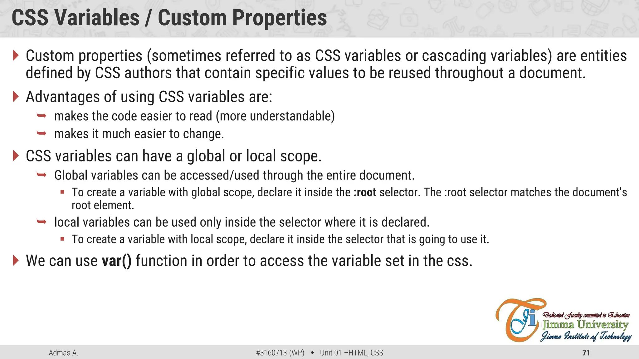Admas A. #3160713 (WP)  Unit 01 –HTML, CSS 71
CSS Variables / Custom Properties
 Custom properties (sometimes referred to as CSS variables or cascading variables) are entities
defined by CSS authors that contain specific values to be reused throughout a document.
 Advantages of using CSS variables are:
 makes the code easier to read (more understandable)
 makes it much easier to change.
 CSS variables can have a global or local scope.
 Global variables can be accessed/used through the entire document.
 To create a variable with global scope, declare it inside the :root selector. The :root selector matches the document's
root element.
 local variables can be used only inside the selector where it is declared.
 To create a variable with local scope, declare it inside the selector that is going to use it.
 We can use var() function in order to access the variable set in the css.
 