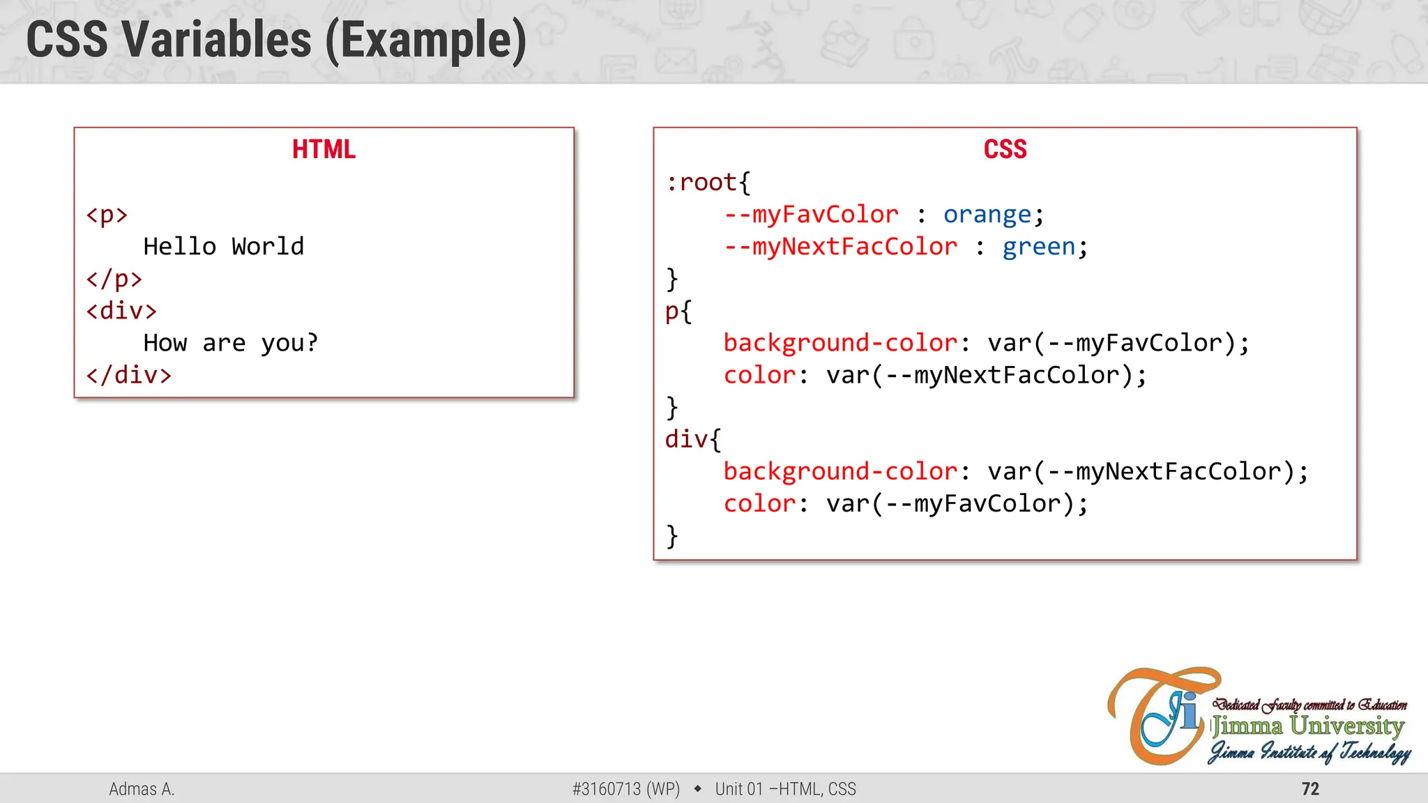Admas A. #3160713 (WP)  Unit 01 –HTML, CSS 72
CSS Variables (Example)
HTML
<p>
Hello World
</p>
<div>
How are you?
</div>
CSS
:root{
--myFavColor : orange;
--myNextFacColor : green;
}
p{
background-color: var(--myFavColor);
color: var(--myNextFacColor);
}
div{
background-color: var(--myNextFacColor);
color: var(--myFavColor);
}
 