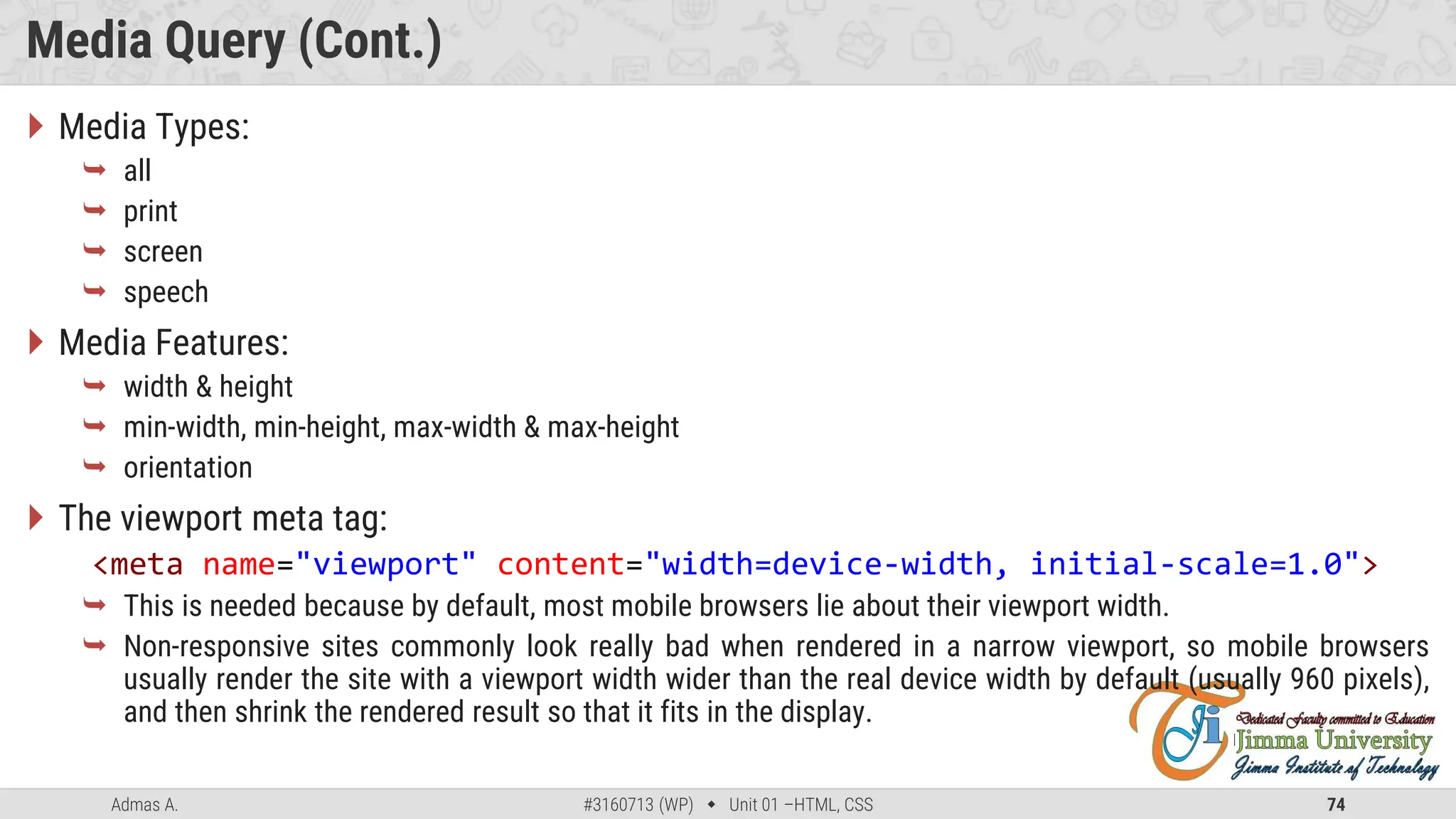 Admas A. #3160713 (WP)  Unit 01 –HTML, CSS 74
Media Query (Cont.)
 Media Types:
 all
 print
 screen
 speech
 Media Features:
 width & height
 min-width, min-height, max-width & max-height
 orientation
 The viewport meta tag:
<meta name="viewport" content="width=device-width, initial-scale=1.0">
 This is needed because by default, most mobile browsers lie about their viewport width.
 Non-responsive sites commonly look really bad when rendered in a narrow viewport, so mobile browsers
usually render the site with a viewport width wider than the real device width by default (usually 960 pixels),
and then shrink the rendered result so that it fits in the display.
 