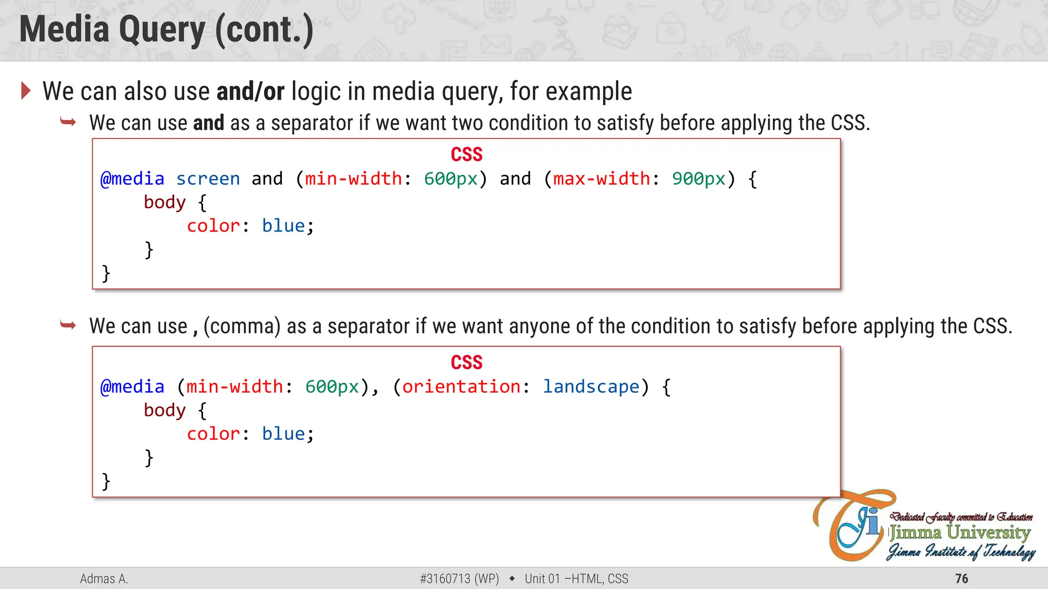 Admas A. #3160713 (WP)  Unit 01 –HTML, CSS 76
Media Query (cont.)
 We can also use and/or logic in media query, for example
 We can use and as a separator if we want two condition to satisfy before applying the CSS.
 We can use , (comma) as a separator if we want anyone of the condition to satisfy before applying the CSS.
CSS
@media screen and (min-width: 600px) and (max-width: 900px) {
body {
color: blue;
}
}
CSS
@media (min-width: 600px), (orientation: landscape) {
body {
color: blue;
}
}
 