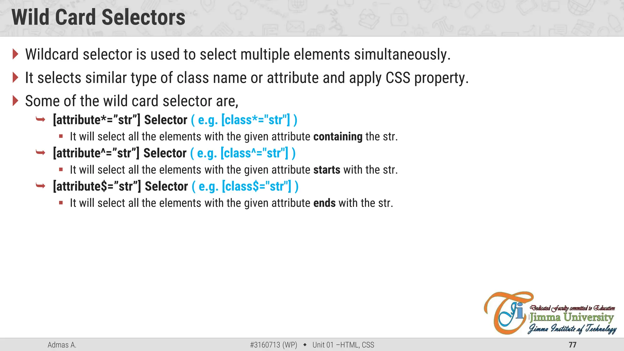 Admas A. #3160713 (WP)  Unit 01 –HTML, CSS 77
Wild Card Selectors
 Wildcard selector is used to select multiple elements simultaneously.
 It selects similar type of class name or attribute and apply CSS property.
 Some of the wild card selector are,
 [attribute*=”str”] Selector ( e.g. [class*="str"] )
 It will select all the elements with the given attribute containing the str.
 [attribute^=”str”] Selector ( e.g. [class^="str"] )
 It will select all the elements with the given attribute starts with the str.
 [attribute$=”str”] Selector ( e.g. [class$="str"] )
 It will select all the elements with the given attribute ends with the str.
 