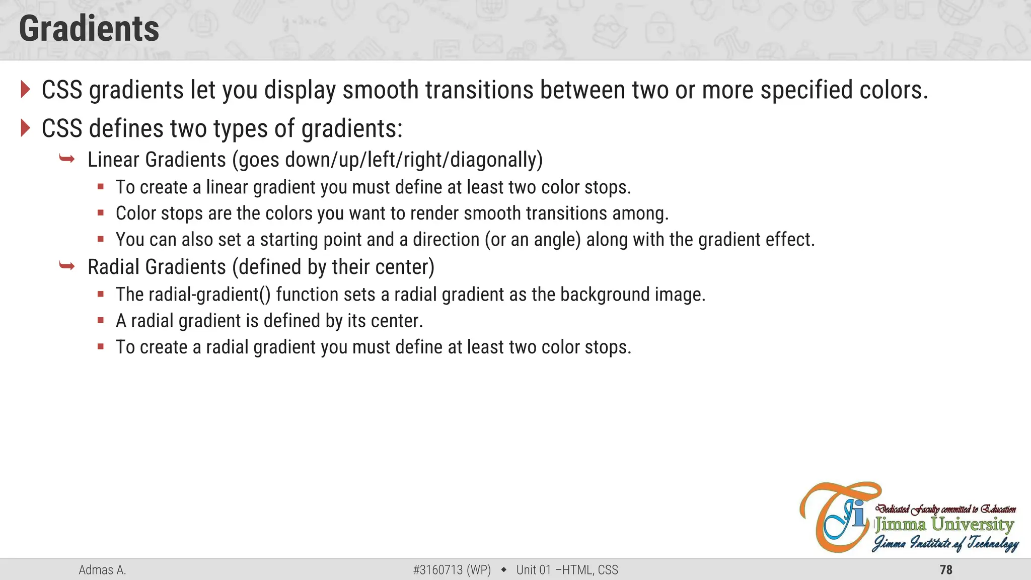 Admas A. #3160713 (WP)  Unit 01 –HTML, CSS 78
Gradients
 CSS gradients let you display smooth transitions between two or more specified colors.
 CSS defines two types of gradients:
 Linear Gradients (goes down/up/left/right/diagonally)
 To create a linear gradient you must define at least two color stops.
 Color stops are the colors you want to render smooth transitions among.
 You can also set a starting point and a direction (or an angle) along with the gradient effect.
 Radial Gradients (defined by their center)
 The radial-gradient() function sets a radial gradient as the background image.
 A radial gradient is defined by its center.
 To create a radial gradient you must define at least two color stops.
 