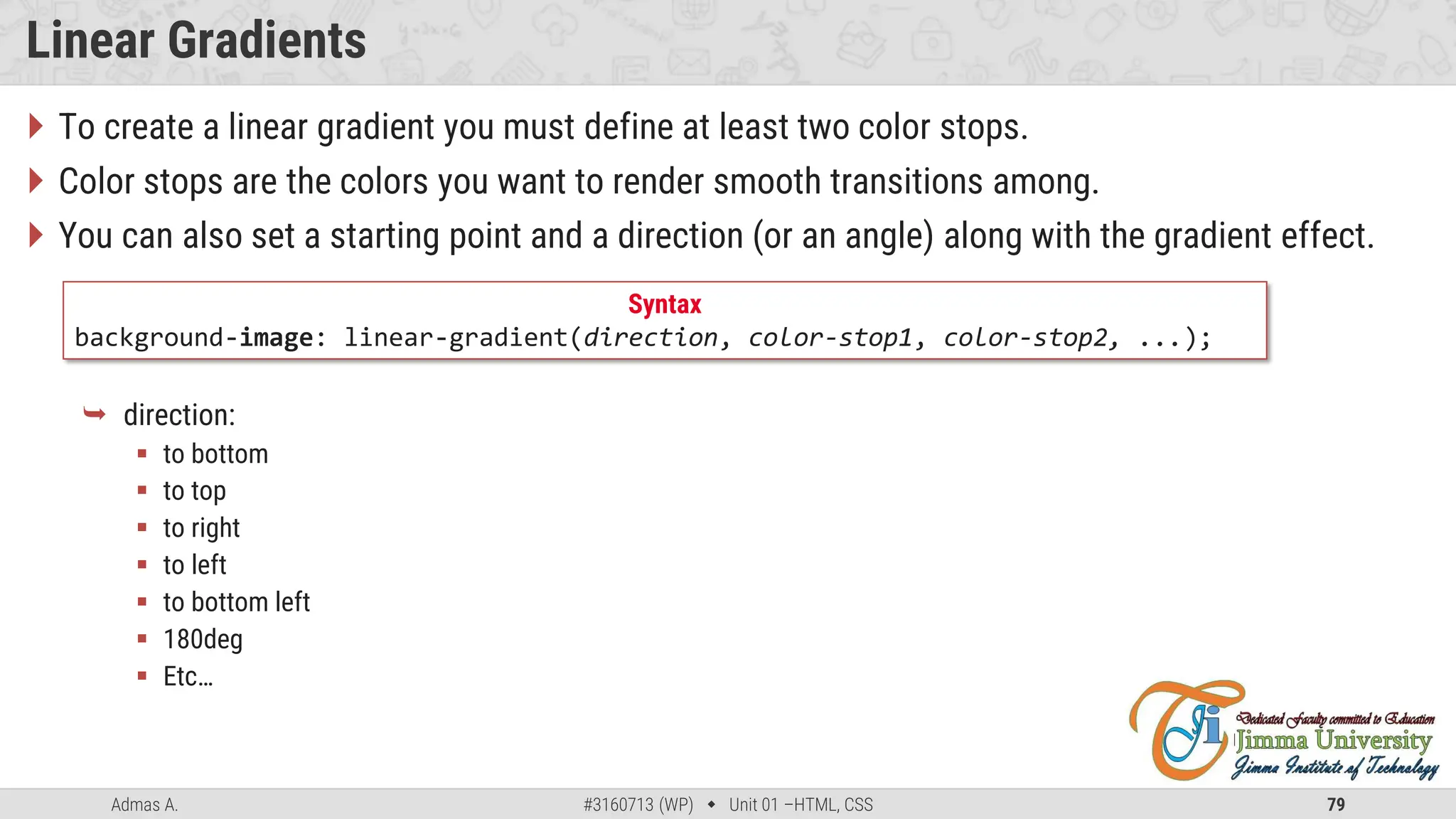 Admas A. #3160713 (WP)  Unit 01 –HTML, CSS 79
Linear Gradients
 To create a linear gradient you must define at least two color stops.
 Color stops are the colors you want to render smooth transitions among.
 You can also set a starting point and a direction (or an angle) along with the gradient effect.
 direction:
 to bottom
 to top
 to right
 to left
 to bottom left
 180deg
 Etc…
Syntax
background-image: linear-gradient(direction, color-stop1, color-stop2, ...);
 