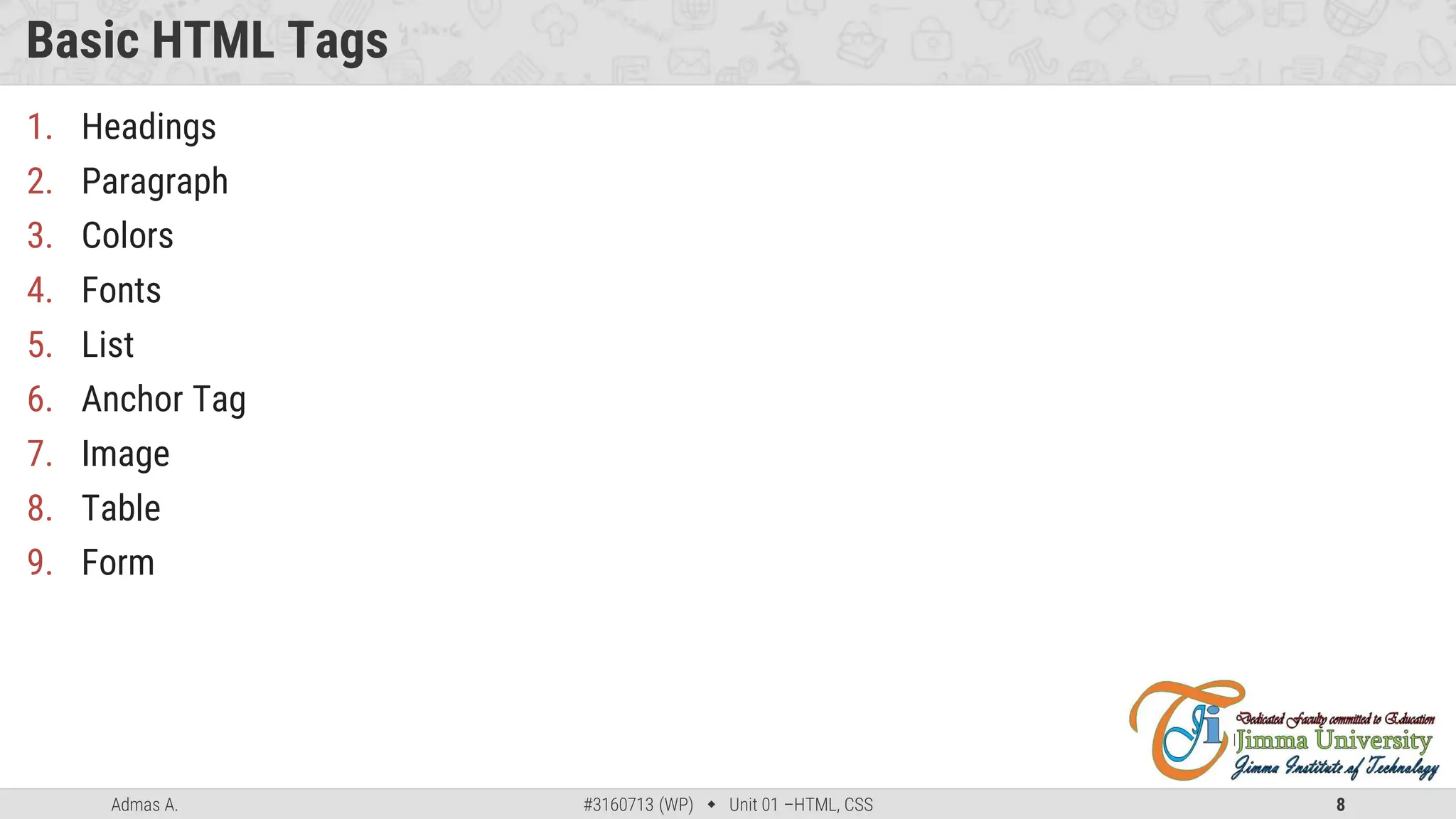 Admas A. #3160713 (WP)  Unit 01 –HTML, CSS 8
Basic HTML Tags
1. Headings
2. Paragraph
3. Colors
4. Fonts
5. List
6. Anchor Tag
7. Image
8. Table
9. Form
 