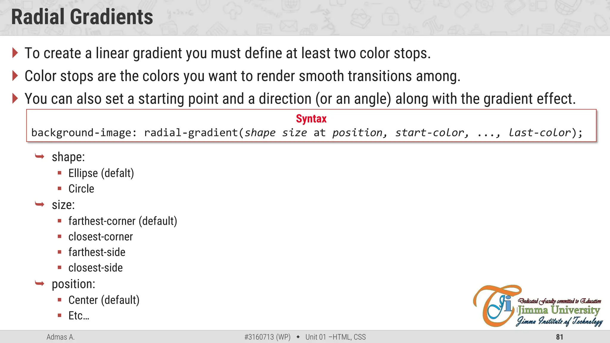 Admas A. #3160713 (WP)  Unit 01 –HTML, CSS 81
Radial Gradients
 To create a linear gradient you must define at least two color stops.
 Color stops are the colors you want to render smooth transitions among.
 You can also set a starting point and a direction (or an angle) along with the gradient effect.
 shape:
 Ellipse (defalt)
 Circle
 size:
 farthest-corner (default)
 closest-corner
 farthest-side
 closest-side
 position:
 Center (default)
 Etc…
Syntax
background-image: radial-gradient(shape size at position, start-color, ..., last-color);
 