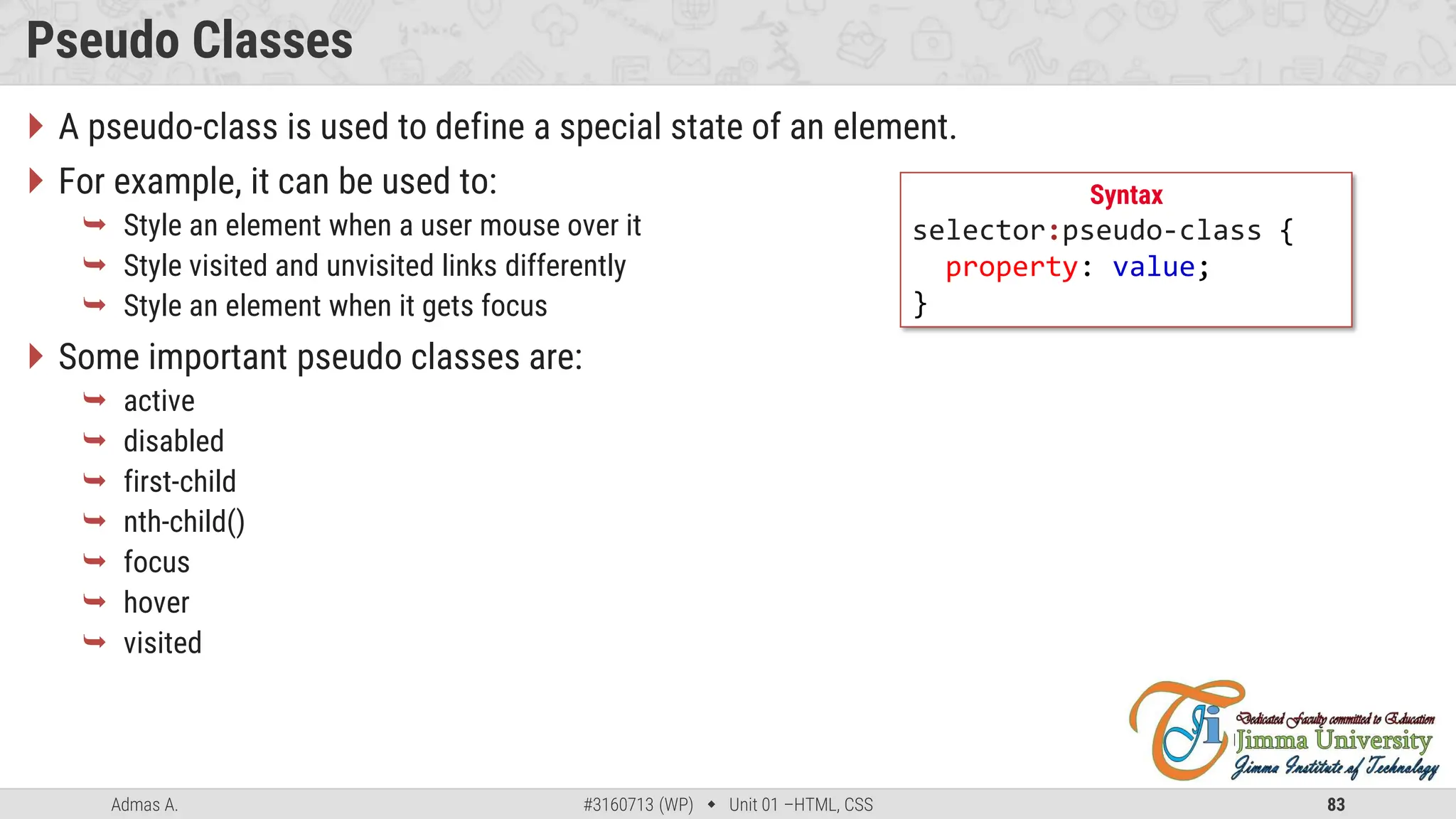 Admas A. #3160713 (WP)  Unit 01 –HTML, CSS 83
Pseudo Classes
 A pseudo-class is used to define a special state of an element.
 For example, it can be used to:
 Style an element when a user mouse over it
 Style visited and unvisited links differently
 Style an element when it gets focus
 Some important pseudo classes are:
 active
 disabled
 first-child
 nth-child()
 focus
 hover
 visited
Syntax
selector:pseudo-class {
property: value;
}
 