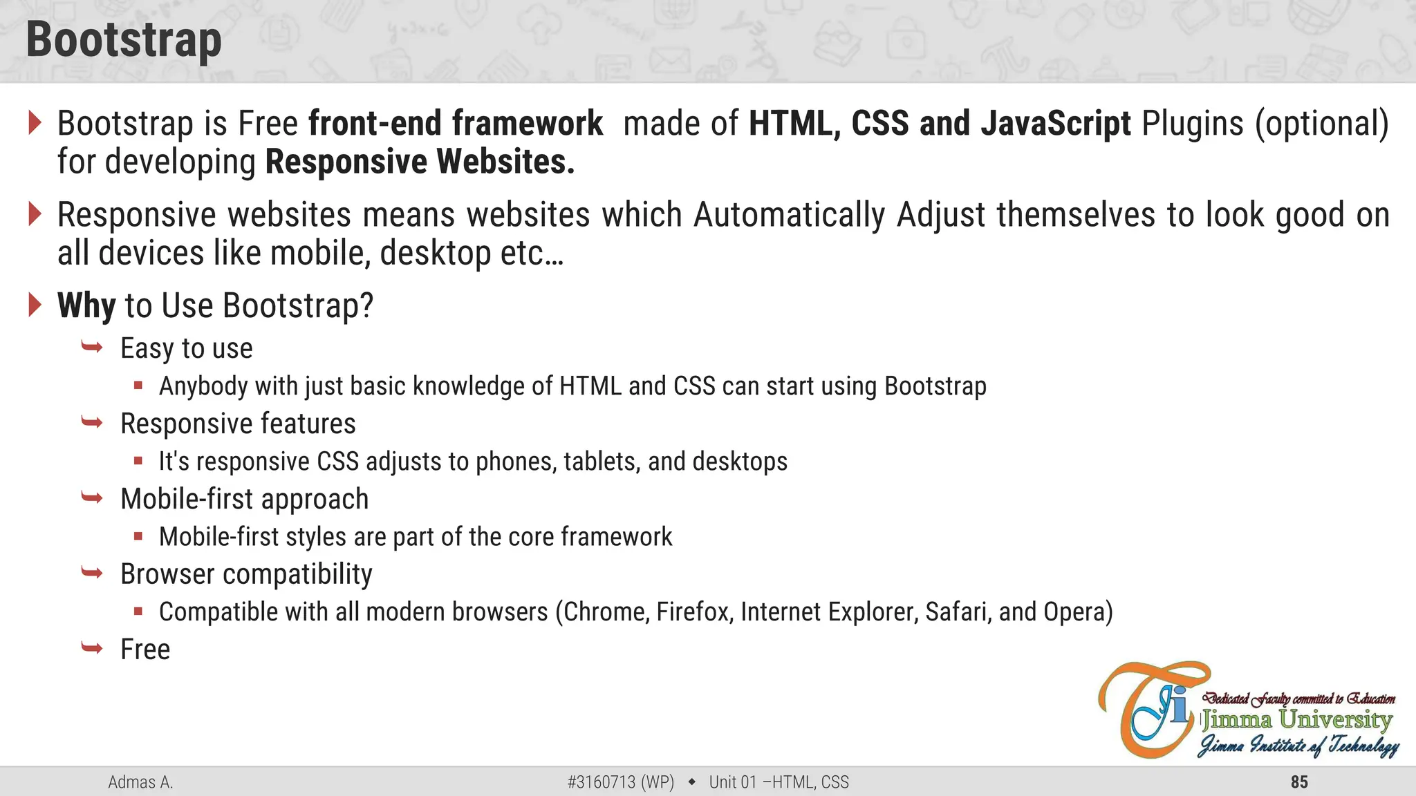 Admas A. #3160713 (WP)  Unit 01 –HTML, CSS 85
Bootstrap
 Bootstrap is Free front-end framework made of HTML, CSS and JavaScript Plugins (optional)
for developing Responsive Websites.
 Responsive websites means websites which Automatically Adjust themselves to look good on
all devices like mobile, desktop etc…
 Why to Use Bootstrap?
 Easy to use
 Anybody with just basic knowledge of HTML and CSS can start using Bootstrap
 Responsive features
 It's responsive CSS adjusts to phones, tablets, and desktops
 Mobile-first approach
 Mobile-first styles are part of the core framework
 Browser compatibility
 Compatible with all modern browsers (Chrome, Firefox, Internet Explorer, Safari, and Opera)
 Free
 