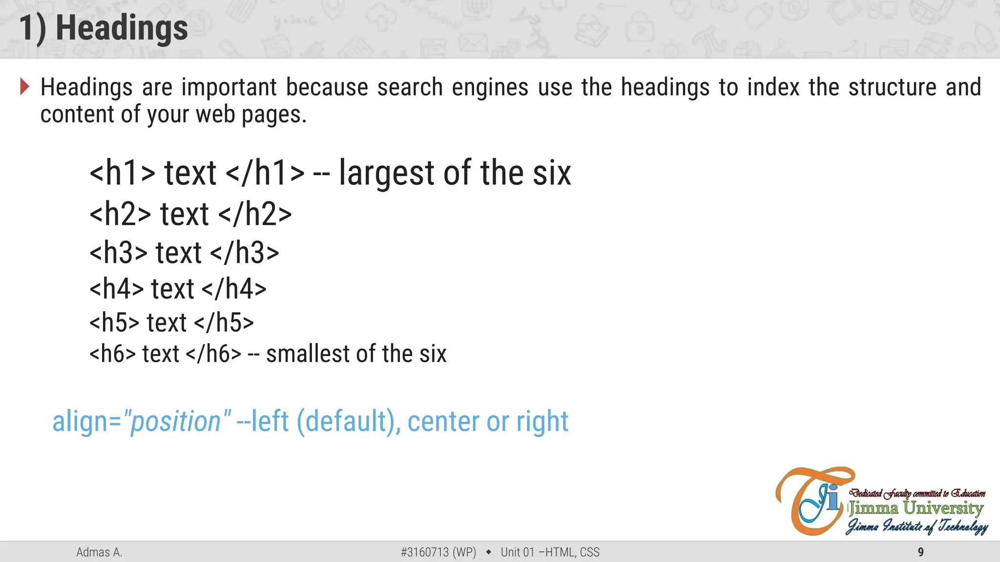 Admas A. #3160713 (WP)  Unit 01 –HTML, CSS 9
1) Headings
 Headings are important because search engines use the headings to index the structure and
content of your web pages.
<h1> text </h1> -- largest of the six
<h2> text </h2>
<h3> text </h3>
<h4> text </h4>
<h5> text </h5>
<h6> text </h6> -- smallest of the six
align="position" --left (default), center or right
 