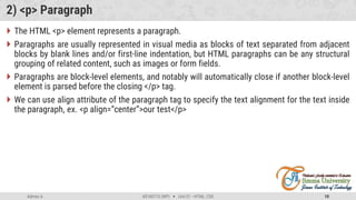Admas A. #3160713 (WP)  Unit 01 –HTML, CSS 10
2) <p> Paragraph
 The HTML <p> element represents a paragraph.
 Paragraphs are usually represented in visual media as blocks of text separated from adjacent
blocks by blank lines and/or first-line indentation, but HTML paragraphs can be any structural
grouping of related content, such as images or form fields.
 Paragraphs are block-level elements, and notably will automatically close if another block-level
element is parsed before the closing </p> tag.
 We can use align attribute of the paragraph tag to specify the text alignment for the text inside
the paragraph, ex. <p align=“center”>our test</p>
 