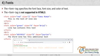 Admas A. #3160713 (WP)  Unit 01 –HTML, CSS 12
4) Fonts
 The <font> tag specifies the font face, font size, and color of text.
 The <font> tag is not supported in HTML5.
<font color="red" size="2" face="Times Roman">
This is the text of line one
</font>
<br/>
<font color="green" size="4" face="Arial">
Line two contains this text
</font>
<br/>
<font color="#FF9933" size="6" face="Courier">
The third line has this additional text
</font>
 