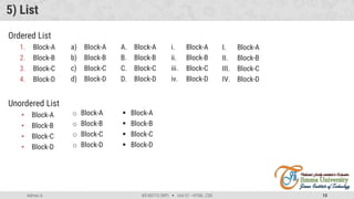 Admas A. #3160713 (WP)  Unit 01 –HTML, CSS 13
5) List
Ordered List
1. Block-A
2. Block-B
3. Block-C
4. Block-D
Unordered List
• Block-A
• Block-B
• Block-C
• Block-D
a) Block-A
b) Block-B
c) Block-C
d) Block-D
o Block-A
o Block-B
o Block-C
o Block-D
A. Block-A
B. Block-B
C. Block-C
D. Block-D
 Block-A
 Block-B
 Block-C
 Block-D
i. Block-A
ii. Block-B
iii. Block-C
iv. Block-D
I. Block-A
II. Block-B
III. Block-C
IV. Block-D
 
