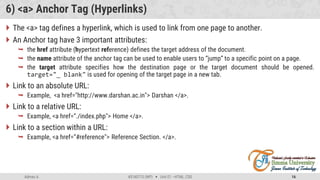 Admas A. #3160713 (WP)  Unit 01 –HTML, CSS 16
6) <a> Anchor Tag (Hyperlinks)
 The <a> tag defines a hyperlink, which is used to link from one page to another.
 An Anchor tag have 3 important attributes:
 the href attribute (hypertext reference) defines the target address of the document.
 the name attribute of the anchor tag can be used to enable users to “jump” to a specific point on a page.
 the target attribute specifies how the destination page or the target document should be opened.
target="_ blank" is used for opening of the target page in a new tab.
 Link to an absolute URL:
 Example, <a href="http://www.darshan.ac.in"> Darshan </a>.
 Link to a relative URL:
 Example, <a href=“./index.php"> Home </a>.
 Link to a section within a URL:
 Example, <a href=“#reference"> Reference Section. </a>.
 