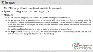 Admas A. #3160713 (WP)  Unit 01 –HTML, CSS 17
7) Images
 The HTML <img> element embeds an image into the document.
 Syntax: <img src= "pathToImage" />
 Attributes:
 the src attribute is required, and contains the path to the image we want to embed.
 the alt attribute holds a text description of the image, which isn't mandatory but is incredibly useful for
accessibility (screen readers read this description out to their users so they know what the image means). Alt
text is also displayed on the page if the image can't be loaded for some reason: for example, network errors,
content blocking etc…
 the width & height attribute can be in units of pixels or percentage of page or frame.
 the align attribute (currently deprecated) will aligns the image with its surrounding context (Use the float
and/or vertical-align CSS properties instead of this attribute).
 
