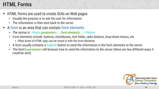 Admas A. #3160713 (WP)  Unit 01 –HTML, CSS 19
HTML Forms
 HTML forms are used to create GUIs on Web pages
• Usually the purpose is to ask the user for information
• The information is then sent back to the server
 A form is an area that can contain form elements
• The syntax is: <form parameters> ...form elements... </form>
• Form elements include: buttons, checkboxes, text fields, radio buttons, drop-down menus, etc
• Other kinds of HTML tags can be mixed in with the form elements
• A form usually contains a Submit button to send the information in the form elements to the server
• The form’s parameters tell browser how to send the information to the server (there are two different ways it
could be sent)
 
