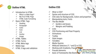  Looping
Outline HTML
 Introduction to HTML
 What is a Web Page?
 My First HTML Page
 HTML Code Formatting
 Basic HTML Tags
 Heading
 Paragraph
 Color
 Font
 List
 Anchor
 Image
 HTML Tables
 HTML Forms
 HTML Meta tags
 Media tags
 HTML 5 tags and validation
Outline CSS
 What is CSS?
 Syntax and structure of CSS
 CSS rules for Backgrounds, Colors and properties
 Manipulating texts, Fonts
 The Box Model
 borders and boxes
 Margins and Padding
 Lists
 CSS Positioning and Float Property
 Animations
 Tooltip
 Style images
 Variables
 Media Queries
 Wildcard Selectors (*, ^ and $) in CSS
 Working with Gradients, Pseudo Class
 Pseudo elements
 basic of frameworks like Bootstrap
 
