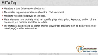 Admas A. #3160713 (WP)  Unit 01 –HTML, CSS 24
META Tag
 Metadata is data (information) about data.
 The <meta> tag provides metadata about the HTML document.
 Metadata will not be displayed on the page.
 Meta elements are typically used to specify page description, keywords, author of the
document, last modified and other metadata.
 The metadata can be used by search engines (keywords), browsers (how to display content or
reload page) or other web services.
 