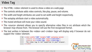 Admas A. #3160713 (WP)  Unit 01 –HTML, CSS 27
Video Tag
 The HTML <video> element is used to show a video on a web page.
 The controls attribute adds video controls, like play, pause, and volume.
 The width and height attributes are used to set width and height respectively.
 The autoplay attribute start a video automatically.
 The muted attribute will mute your video sound.
 The <source> element allows you to specify alternative video files in src attribute which the
browser may choose from. The browser will use the first recognized format.
 The text written in between the <video> and </video> tags will display only if browser do not
support the <video> element.
<video width="300" height="200" autoplay muted>
<source src=“video.mp4" type="video/mp4">
<source src=“video.ogg" type="video/ogg">
The video tag is not supported in your browser.
</video>
1
 