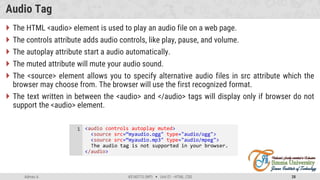 Admas A. #3160713 (WP)  Unit 01 –HTML, CSS 28
Audio Tag
 The HTML <audio> element is used to play an audio file on a web page.
 The controls attribute adds audio controls, like play, pause, and volume.
 The autoplay attribute start a audio automatically.
 The muted attribute will mute your audio sound.
 The <source> element allows you to specify alternative audio files in src attribute which the
browser may choose from. The browser will use the first recognized format.
 The text written in between the <audio> and </audio> tags will display only if browser do not
support the <audio> element.
<audio controls autoplay muted>
<source src=“myaudio.ogg" type="audio/ogg">
<source src=“myaudio.mp3" type="audio/mpeg">
The audio tag is not supported in your browser.
</audio>
1
 