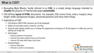 Admas A. #3160713 (WP)  Unit 01 –HTML, CSS 29
What is CSS?
 Cascading Style Sheets, fondly referred to as CSS, is a simple design language intended to
simplify the process of making web pages presentable.
 CSS defines layout of HTML documents. For example, CSS covers Fonts, colors, margins, lines,
height, width, background images, advanced positions and many other things.
 Importance of CSS :
 CSS defines HOW HTML elements are to be displayed.
 Styles are normally saved in external .css files.
 External style sheets enable you to change the appearance and layout of all the pages in a Web site, just by
editing one single file.
 Advantages :
 Improves Website Presentation
 External CSS makes Updates Easier and Smoother
 External CSS helps Web Pages Load Faster
 Disadvantages :
 Browser Dependent
 Difficult to retrofit in old websites
 