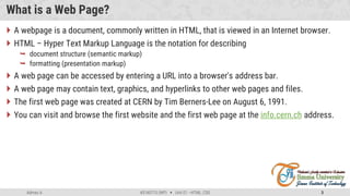 Admas A. #3160713 (WP)  Unit 01 –HTML, CSS 3
What is a Web Page?
 A webpage is a document, commonly written in HTML, that is viewed in an Internet browser.
 HTML – Hyper Text Markup Language is the notation for describing
 document structure (semantic markup)
 formatting (presentation markup)
 A web page can be accessed by entering a URL into a browser's address bar.
 A web page may contain text, graphics, and hyperlinks to other web pages and files.
 The first web page was created at CERN by Tim Berners-Lee on August 6, 1991.
 You can visit and browse the first website and the first web page at the info.cern.ch address.
 