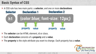 Admas A. #3160713 (WP)  Unit 01 –HTML, CSS 30
Basic Syntax of CSS
 A CSS rule has two main parts: a selector, and one or more declarations
 The selector can be HTML element, id or class.
 Each declaration consists of a property and a value.
 The property is the style attribute you want to change. Each property has a value.
h1 {color:blue; font-size: 12px;}
 