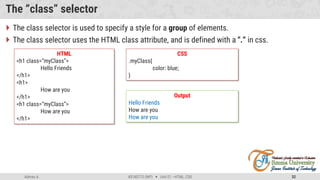 Admas A. #3160713 (WP)  Unit 01 –HTML, CSS 32
The “class” selector
 The class selector is used to specify a style for a group of elements.
 The class selector uses the HTML class attribute, and is defined with a ".“ in css.
HTML
<h1 class=“myClass”>
Hello Friends
</h1>
<h1>
How are you
</h1>
<h1 class=“myClass”>
How are you
</h1>
CSS
.myClass{
color: blue;
}
Output
Hello Friends
How are you
How are you
 
