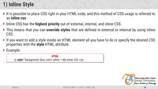 Admas A. #3160713 (WP)  Unit 01 –HTML, CSS 34
1) Inline Style
 It is possible to place CSS right in your HTML code, and this method of CSS usage is referred to
as inline css.
 Inline CSS has the highest priority out of external, internal, and inline CSS.
 This means that you can override styles that are defined in external or internal by using inline
CSS.
 If you want to add a style inside an HTML element all you have to do is specify the desired CSS
properties with the style HTML attribute.
 Example:
HTML
<p style="background: blue; color: white;"> My Inline CSS </p>
 