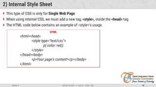 Admas A. #3160713 (WP)  Unit 01 –HTML, CSS 35
2) Internal Style Sheet
 This type of CSS is only for Single Web Page.
 When using internal CSS, we must add a new tag, <style>, inside the <head> tag.
 The HTML code below contains an example of <style>'s usage.
HTML
<html><head>
<style type="text/css">
p{ color: red;}
</style>
</head><body>
<p>Your page's content!</p></body>
</html>
 