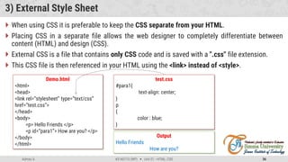 Admas A. #3160713 (WP)  Unit 01 –HTML, CSS 36
3) External Style Sheet
 When using CSS it is preferable to keep the CSS separate from your HTML.
 Placing CSS in a separate file allows the web designer to completely differentiate between
content (HTML) and design (CSS).
 External CSS is a file that contains only CSS code and is saved with a ".css" file extension.
 This CSS file is then referenced in your HTML using the <link> instead of <style>.
Demo.html
<html>
<head>
<link rel=“stylesheet” type=“text/css”
href=“test.css”>
</head>
<body>
<p> Hello Friends </p>
<p id=“para1”> How are you? </p>
</body>
</html>
test.css
#para1{
text-align: center;
}
p
{
color : blue;
}
Output
Hello Friends
How are you?
 