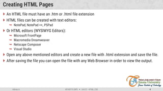 Admas A. #3160713 (WP)  Unit 01 –HTML, CSS 4
Creating HTML Pages
 An HTML file must have an .htm or .html file extension
 HTML files can be created with text editors:
 NotePad, NotePad ++, PSPad
 Or HTML editors (WYSIWYG Editors):
 Microsoft FrontPage
 Macromedia Dreamweaver
 Netscape Composer
 Visual Studio
 Open any above mentioned editors and create a new file with .html extension and save the file.
 After saving the file you can open the file with any Web Browser in order to view the output.
 
