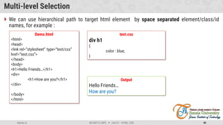 Admas A. #3160713 (WP)  Unit 01 –HTML, CSS 40
Multi-level Selection
 We can use hierarchical path to target html element by space separated element/class/id
names, for example :
Demo.html
<html>
<head>
<link rel=“stylesheet” type=“text/css”
href=“test.css”>
</head>
<body>
<h1>Hello Friends…</h1>
<div>
<h1>How are you?</h1>
</div>
</body>
</html>
test.css
div h1
{
color : blue;
}
Output
Hello Friends…
How are you?
 