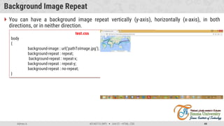 Admas A. #3160713 (WP)  Unit 01 –HTML, CSS 44
Background Image Repeat
 You can have a background image repeat vertically (y-axis), horizontally (x-axis), in both
directions, or in neither direction.
test.css
body
{
background-image : url(‘pathToImage.jpg’);
background-repeat : repeat;
background-repeat : repeat-x;
background-repeat : repeat-y;
background-repeat : no-repeat;
}
 