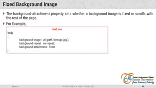 Admas A. #3160713 (WP)  Unit 01 –HTML, CSS 45
Fixed Background Image
 The background-attachment property sets whether a background image is fixed or scrolls with
the rest of the page.
 For Example,
test.css
body
{
background-image : url(‘pathToImage.jpg’);
background-repeat : no-repeat;
background-attachment : fixed;
}
 