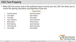 Admas A. #3160713 (WP)  Unit 01 –HTML, CSS 50
CSS Text Property
 While CSS Font covers most of the traditional ways to format your text, CSS Text allows you to
control the spacing, decoration, and alignment of your text.
1. Text Decoration (text-decoration)
2. Text Indent (text-indent)
3. Text Align (text-align)
4. Text Transform (text-transform)
5. White Space (white-space)
6. Word Spacing (word-spacing)
7. Letter Spacing (letter-spacing)
8. Line Height (line-height)
Property Name
 