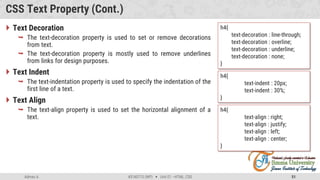 Admas A. #3160713 (WP)  Unit 01 –HTML, CSS 51
CSS Text Property (Cont.)
 Text Decoration
 The text-decoration property is used to set or remove decorations
from text.
 The text-decoration property is mostly used to remove underlines
from links for design purposes.
 Text Indent
 The text-indentation property is used to specify the indentation of the
first line of a text.
 Text Align
 The text-align property is used to set the horizontal alignment of a
text.
h4{
text-decoration : line-through;
text-decoration : overline;
text-decoration : underline;
text-decoration : none;
}
h4{
text-indent : 20px;
text-indent : 30%;
}
h4{
text-align : right;
text-align : justify;
text-align : left;
text-align : center;
}
 