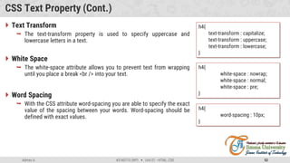 Admas A. #3160713 (WP)  Unit 01 –HTML, CSS 52
CSS Text Property (Cont.)
 Text Transform
 The text-transform property is used to specify uppercase and
lowercase letters in a text.
 White Space
 The white-space attribute allows you to prevent text from wrapping
until you place a break <br /> into your text.
 Word Spacing
 With the CSS attribute word-spacing you are able to specify the exact
value of the spacing between your words. Word-spacing should be
defined with exact values.
h4{
text-transform : capitalize;
text-transform : uppercase;
text-transform : lowercase;
}
h4{
white-space : nowrap;
white-space : normal;
white-space : pre;
}
h4{
word-spacing : 10px;
}
 