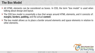 Admas A. #3160713 (WP)  Unit 01 –HTML, CSS 54
The Box Model
 All HTML elements can be considered as boxes. In CSS, the term "box model" is used when
talking about design and layout.
 The CSS box model is essentially a box that wraps around HTML elements, and it consists of:
margins, borders, padding, and the actual content.
 The box model allows us to place a border around elements and space elements in relation to
other elements.
 