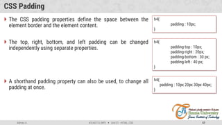 Admas A. #3160713 (WP)  Unit 01 –HTML, CSS 57
CSS Padding
 The CSS padding properties define the space between the
element border and the element content.
 The top, right, bottom, and left padding can be changed
independently using separate properties.
 A shorthand padding property can also be used, to change all
padding at once.
h4{
padding : 10px;
}
h4{
padding-top : 10px;
padding-right : 20px;
padding-bottom : 30 px;
padding-left : 40 px;
}
h4{
padding : 10px 20px 30px 40px;
}
 