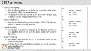 Admas A. #3160713 (WP)  Unit 01 –HTML, CSS 60
CSS Positioning
 Absolute Positioning
 With absolute positioning, you define the exact pixel value where
the specified HTML element will appear.
 The point of origin is the top-left of the browser's viewable area,
so be sure you are measuring from that point.
 Relative Positioning
 Relative positioning changes the position of the HTML element
relative to where it normally appears
 Fixed Positioning
 The element is positioned relative to the browser window, in
fixed position, element will be in the same place even we scroll
the screen.
 Sticky Positioning
 An element with position: sticky; is positioned based on the
user's scroll position.
 A sticky element toggles between relative and fixed, depending
on the scroll position.
h1{
position : absolute;
left : 50px;
top : 100px;
}
h1{
position : relative;
left : 50px;
top : 100px;
}
h1{
position : fixed;
top : 50px;
left : 100px;
}
h1{
position : sticky;
top : 0px;
}
 