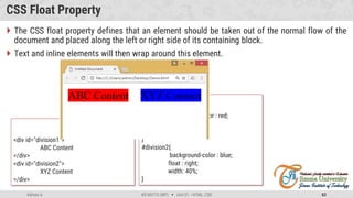 Admas A. #3160713 (WP)  Unit 01 –HTML, CSS 62
CSS Float Property
 The CSS float property defines that an element should be taken out of the normal flow of the
document and placed along the left or right side of its containing block.
 Text and inline elements will then wrap around this element.
HTML
<div id="division1">
ABC Content
</div>
<div id="division2">
XYZ Content
</div>
CSS
#division1{
background-color : red;
float : left;
width: 40%;
}
#division2{
background-color : blue;
float : right;
width: 40%;
}
 