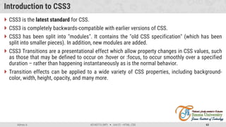 Admas A. #3160713 (WP)  Unit 01 –HTML, CSS 63
Introduction to CSS3
 CSS3 is the latest standard for CSS.
 CSS3 is completely backwards-compatible with earlier versions of CSS.
 CSS3 has been split into "modules". It contains the "old CSS specification" (which has been
split into smaller pieces). In addition, new modules are added.
 CSS3 Transitions are a presentational effect which allow property changes in CSS values, such
as those that may be defined to occur on :hover or :focus, to occur smoothly over a specified
duration – rather than happening instantaneously as is the normal behavior.
 Transition effects can be applied to a wide variety of CSS properties, including background-
color, width, height, opacity, and many more.
 